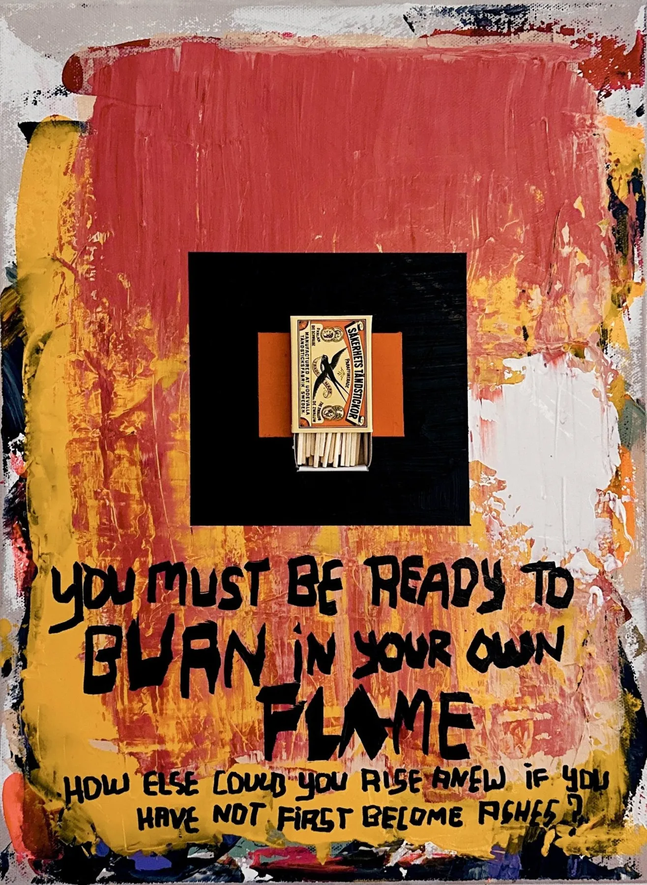 A canvas of scraped red, yellow and black with a centred black square holding a real matchbox — white matches, a printed X on the sleeve — and large black hand-lettered capitals below reading YOU MUST BE READY TO BURN IN YOUR OWN FLAME, then a smaller line, how else could you rise anew if you have not first become ashes.